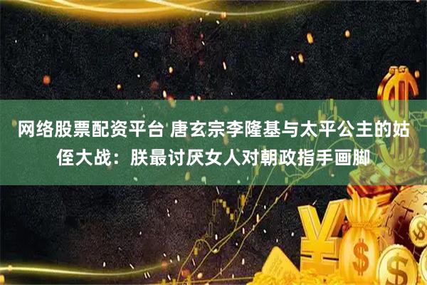 网络股票配资平台 唐玄宗李隆基与太平公主的姑侄大战：朕最讨厌女人对朝政指手画脚