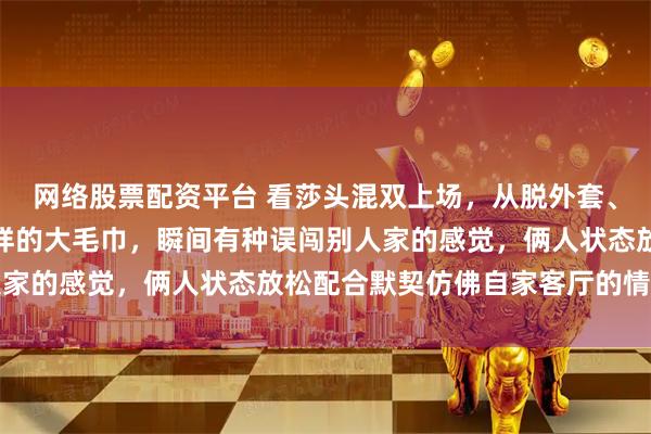 网络股票配资平台 看莎头混双上场，从脱外套、戴发带到拿出像床单一样的大毛巾，瞬间有种误闯别人家的感觉，俩人状态放松配合默契仿佛自家客厅的情景剧