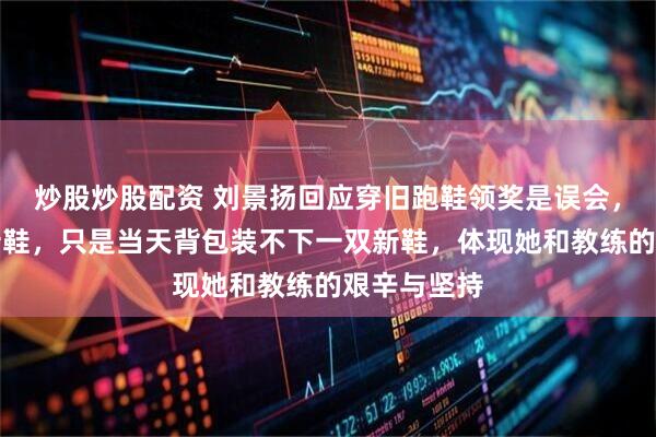 炒股炒股配资 刘景扬回应穿旧跑鞋领奖是误会，不是没有新鞋，只是当天背包装不下一双新鞋，体现她和教练的艰辛与坚持