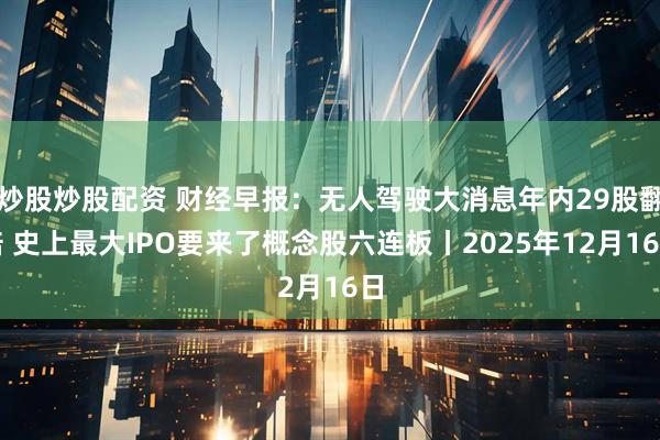 炒股炒股配资 财经早报：无人驾驶大消息年内29股翻倍 史上最大IPO要来了概念股六连板丨2025年12月16日